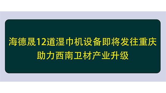海德晟12道濕巾機設(shè)備即將發(fā)往重慶，助力西南衛(wèi)材產(chǎn)業(yè)升級