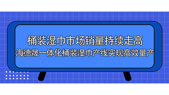 桶裝濕巾市場銷量持續(xù)走高，海德晟一體化桶裝濕巾產(chǎn)線實現(xiàn)高效量產(chǎn)
